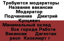 Требуются модераторы › Название вакансии ­ Модератор › Подчинение ­ Дмитрий Кунцевич › Минимальный оклад ­ 1 000 - Все города Работа » Вакансии   . Дагестан респ.,Кизилюрт г.